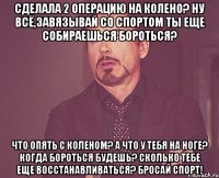 Сделала 2 операцию на колено? Ну всё,завязывай со спортом Ты еще собираешься бороться? Что опять с коленом? А что у тебя на ноге? Когда бороться будешь? Сколько тебе еще восстанавливаться? Бросай спорт!