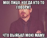 МОЕ ЛИЦО, КОГДА КТО ТО ГОВОРИТ ЧТО ВЫЙБАЛ МОЮ МАМУ