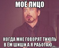 Моё лицо Когда мне говорят тиюль в ём шиши а я работаю....