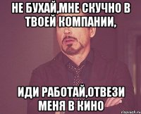 не бухай,мне скучно в твоей компании, иди работай,отвези меня в кино