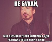 не бухай, мне скучно в твоей компании,иди работай,отвези меня в кино