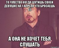 ТО ЧУВСТВО КОГДА ШУТИШЬ СВОЕЙ ДЕВУШКЕ НА 1 АПРЕЛЯ ЧТО БРОСАЕШЬ ЕЁ А ОНА НЕ ХОЧЕТ ТЕБЯ СЛУШАТЬ