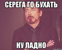 СЕРЕГА ГО БУХАТЬ НУ ЛАДНО