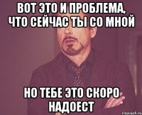 вот это и проблема, что сейчас ты со мной но тебе это скоро надоест