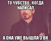 То чувство , когда написал а она уже вышла з вк