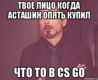 Твое лицо когда Асташин опять купил что то в CS GO