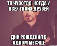 то чувство, когда у всех твоих друзей дни рождения в одном месяце