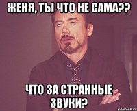 Женя, ты что не сама?? Что за странные звуки?