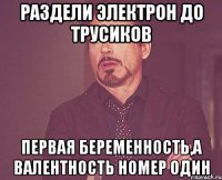 Раздели электрон до трусиков Первая беременность,а валентность номер один