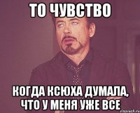 То чувство когда Ксюха думала, что у меня уже все