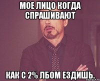 Мое лицо когда спрашивают как с 2% лбом ездишь.