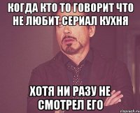 Когда кто то говорит что не любит сериал кухня Хотя ни разу не смотрел его