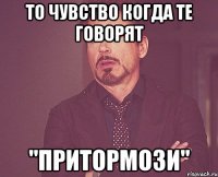 то чувство когда те говорят "притормози"