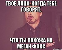 твое лицо, когда тебе говорят, что ты похожа на меган фокс