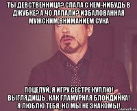 Ты девственница? Спала с кем-нибудь в Джубке? А чо лапали? Избалованная мужским вниманием сука Поцелуй, я игру сестре куплю! Выглядишь , как гламурная блондинка! Я люблю тебя, но мы не знакомы!