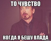 то чувство когда я бешу влада