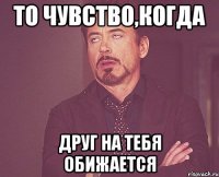 То чувство,когда друг на тебя обижается