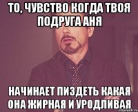 То, чувство когда твоя подруга Аня НАЧИНАЕТ ПИЗДЕТЬ КАКАЯ ОНА ЖИРНАЯ И УРОДЛИВАЯ