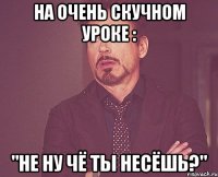 на очень скучном уроке : "Не ну чё ты несёшь?"