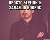 просто берешь..и задаёшь вопрос 