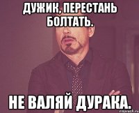 Дужик, перестань болтать. Не валяй дурака.