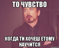 то чувство когда ти хочеш етому научится