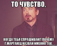 То чувство, когда тебя спрашивают почему г.Марганец назван именно так.