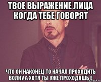 Твое выражение лица когда тебе говорят что он наконец-то начал проходить волну А хотя ты уже проходишь E