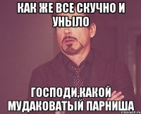 как же все скучно и уныло господи,какой мудаковатый парниша