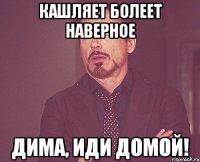 кашляет болеет наверное Дима, иди домой!