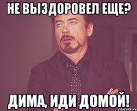 не выздоровел еще? Дима, иди домой!