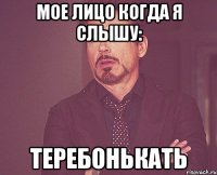 МОЕ ЛИЦО КОГДА Я СЛЫШУ: ТЕРЕБОНЬКАТЬ