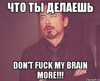 что ты делаешь don't fuck my brain more!!!