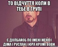 То відчуття коли в тебе в групі Є ДОЛБАЙОБ ПО ІМЕНІ ЖЕНЯ І ДІМА І РУСЛАН І ЮРА КРОМІ ВОВИ
