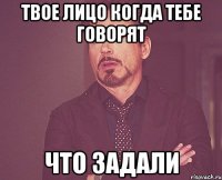 твое лицо когда тебе говорят что задали
