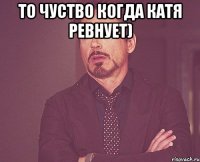 То чуство когда катя ревнует) 