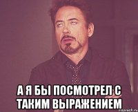  А Я БЫ ПОСМОТРЕЛ С ТАКИМ ВЫРАЖЕНИЕМ