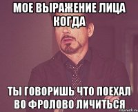 мое выражение лица когда ты говоришь что поехал во фролово личиться