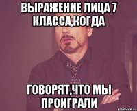 Выражение лица 7 класса,когда говорят,что мы проиграли