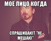 Моё лицо когда спрашивают "Не мешаю"