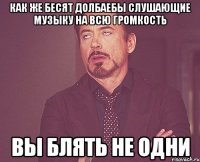как же бесят долбаебы слушающие музыку на всю громкость вы блять не одни