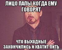 Лицо папы когда ему говорят Что выходные закончились и хватит пить