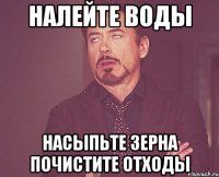 Налейте воды насыпьте зерна почистите отходы