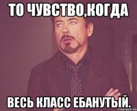 То чувство,когда Весь класс ебанутый.