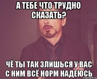 А тебе что трудно сказать? Чё ты так злишься у вас с ним Всё норм надеюсь