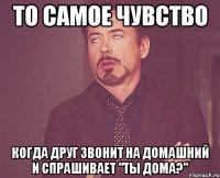 То самое чувство когда друг звонит на домашний и спрашивает "Ты дома?"