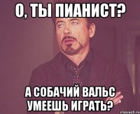 О, ТЫ ПИАНИСТ? А СОБАЧИЙ ВАЛЬС УМЕЕШЬ ИГРАТЬ?