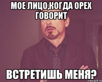 Мое лицо,когда Орех говорит Встретишь меня?