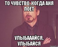 то чувство, когда аня поёт УЛЫБАААЙСЯ, УЛЫБАЙСЯ