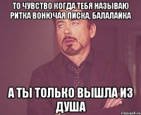 То чувство когда тебя называю Ритка вонючая писка, балалайка А ты только вышла из душа
